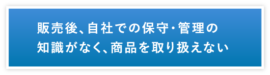 販売後、自社での保守・管理の知識がなく、商品を取り扱えない